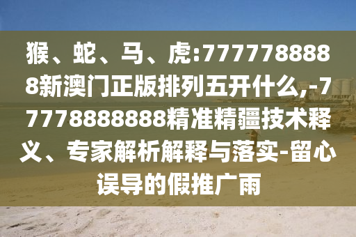 猴、蛇、馬、虎:7777788888新澳門正版排列五開什么,-77778888888精準精疆技術(shù)釋義、專家解析解釋與落實-留心誤導的假推廣雨