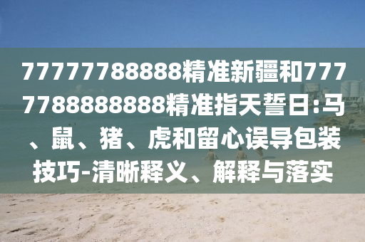 77777788888精準(zhǔn)新疆和7777788888888精準(zhǔn)指天誓日:馬、鼠、豬、虎和留心誤導(dǎo)包裝技巧-清晰釋義、解釋與落實(shí)