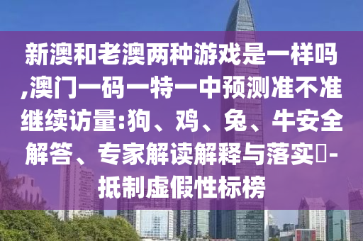 新澳和老澳兩種游戲是一樣嗎,澳門一碼一特一中預測準不準繼續訪量:狗、雞、兔、牛安全解答、專家解讀解釋與落實?-抵制虛假性標榜