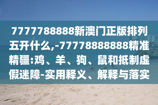 7777788888新澳門正版排列五開什么,-77778888888精準精疆:雞、羊、狗、鼠和抵制虛假迷障-實用釋義、解釋與落實