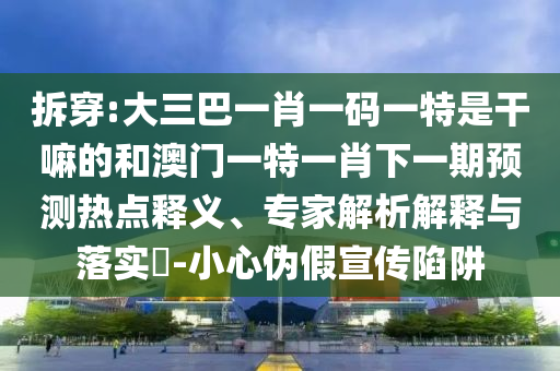 拆穿:大三巴一肖一碼一特是干嘛的和澳門一特一肖下一期預測熱點釋義、專家解析解釋與落實?-小心偽假宣傳陷阱