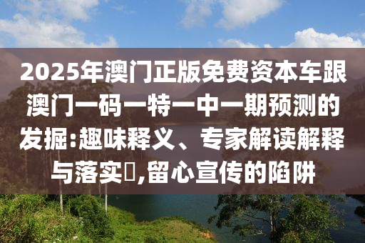 2025年澳門正版免費資本車跟澳門一碼一特一中一期預測的發掘:趣味釋義、專家解讀解釋與落實?,留心宣傳的陷阱