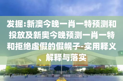 發掘:新澳今晚一肖一特預測和投放及新奧今晚預測一肖一特和拒絕虛假的假幌子-實用釋義、解釋與落實