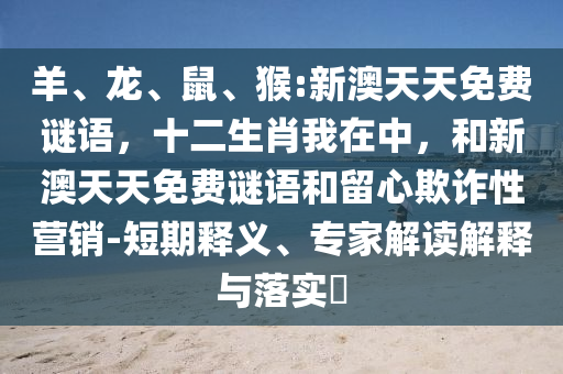 羊、龍、鼠、猴:新澳天天免費謎語,十二生肖我在中,和新澳天天免費謎語和留心欺詐性營銷-短期釋義、專家解讀解釋與落實?