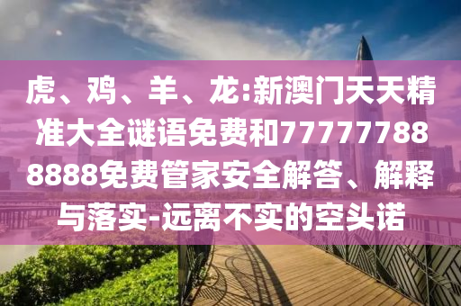 虎、雞、羊、龍:新澳門天天精準大全謎語免費和777777888888免費管家安全解答、解釋與落實-遠離不實的空頭諾