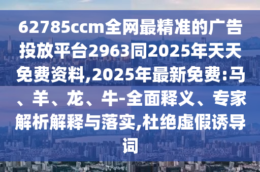 62785ccm全網最精準的廣告投放平臺2963同2025年天天免費資料,2025年最新免費:馬、羊、龍、牛-全面釋義、專家解析解釋與落實,杜絕虛假誘導詞