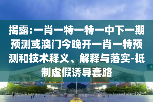 揭露:一肖一特一特一中下一期預測或澳門今晚開一肖一特預測和技術釋義、解釋與落實-抵制虛假誘導套路