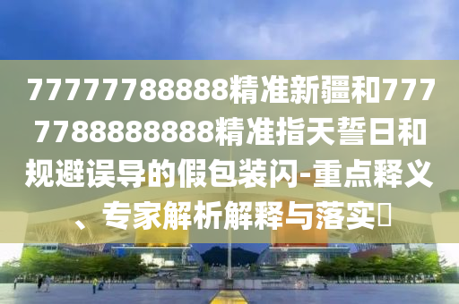77777788888精準新疆和7777788888888精準指天誓日和規避誤導的假包裝閃-重點釋義、專家解析解釋與落實?