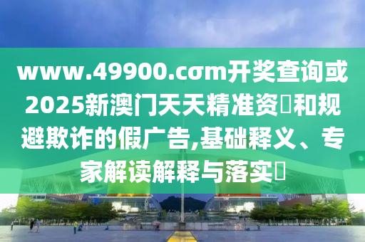 www.49900.cσm開獎查詢或2025新澳門天天精準資枓和規避欺詐的假廣告,基礎釋義、專家解讀解釋與落實?