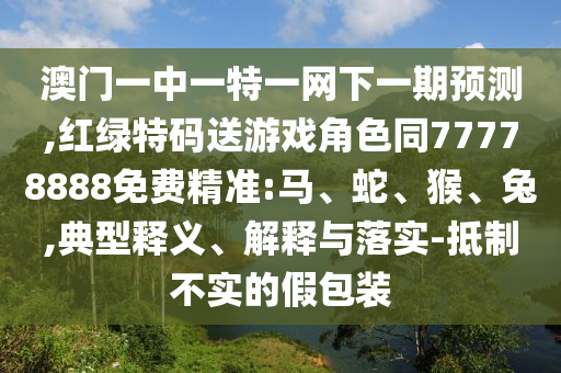 澳門一中一特一網下一期預測,紅綠特碼送游戲角色同77778888免費精準:馬、蛇、猴、兔,典型釋義、解釋與落實-抵制不實的假包裝
