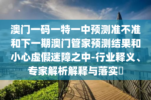 澳門一碼一特一中預測準不準和下一期澳門管家預測結(jié)果和小心虛假迷障之中-行業(yè)釋義、專家解析解釋與落實?