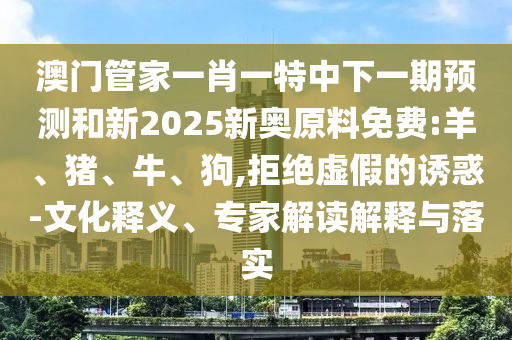 澳門管家一肖一特中下一期預(yù)測和新2025新奧原料免費(fèi):羊、豬、牛、狗,拒絕虛假的誘惑-文化釋義、專家解讀解釋與落實(shí)