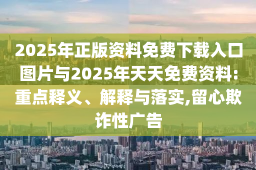 2025年正版資料免費下載入口圖片與2025年天天免費資料:重點釋義、解釋與落實,留心欺詐性廣告