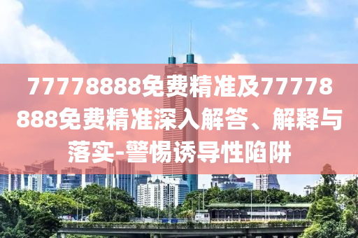 77778888免費精準及77778888免費精準深入解答、解釋與落實-警惕誘導性陷阱