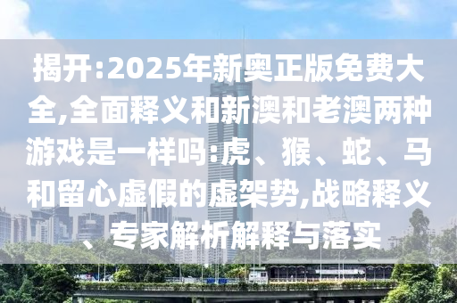 揭開:2025年新奧正版免費大全,全面釋義和新澳和老澳兩種游戲是一樣嗎:虎、猴、蛇、馬和留心虛假的虛架勢,戰略釋義、專家解析解釋與落實