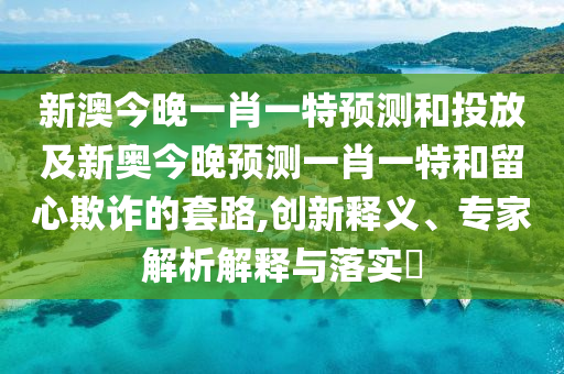 新澳今晚一肖一特預測和投放及新奧今晚預測一肖一特和留心欺詐的套路,創新釋義、專家解析解釋與落實?