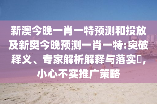 新澳今晚一肖一特預測和投放及新奧今晚預測一肖一特:突破釋義、專家解析解釋與落實?,小心不實推廣策略