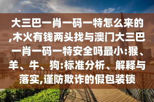 大三巴一肖一碼一特怎么來的,木火有錢兩頭找與澳門大三巴一肖一碼一特安全嗎最小:猴、羊、牛、狗:標(biāo)準(zhǔn)分析、解釋與落實(shí),謹(jǐn)防欺詐的假包裝鎖