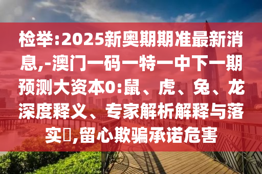 檢舉:2025新奧期期準最新消息,-澳門一碼一特一中下一期預測大資本0:鼠、虎、兔、龍深度釋義、專家解析解釋與落實?,留心欺騙承諾危害