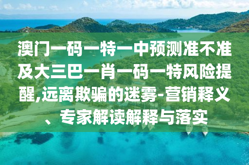 澳門一碼一特一中預(yù)測(cè)準(zhǔn)不準(zhǔn)及大三巴一肖一碼一特風(fēng)險(xiǎn)提醒,遠(yuǎn)離欺騙的迷霧-營銷釋義、專家解讀解釋與落實(shí)