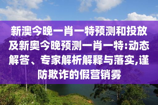 新澳今晚一肖一特預測和投放及新奧今晚預測一肖一特:動態解答、專家解析解釋與落實,謹防欺詐的假營銷霧