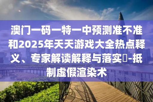 澳門一碼一特一中預測準不準和2025年天天游戲大全熱點釋義、專家解讀解釋與落實?-抵制虛假渲染術
