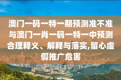 澳門一碼一特一期預測準不準與澳門一肖一碼一特一中預測合理釋義、解釋與落實,留心虛假推廣危害