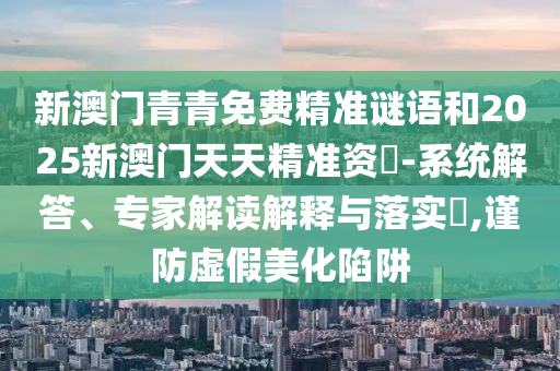 新澳門青青免費精準謎語和2025新澳門天天精準資枓-系統解答、專家解讀解釋與落實?,謹防虛假美化陷阱