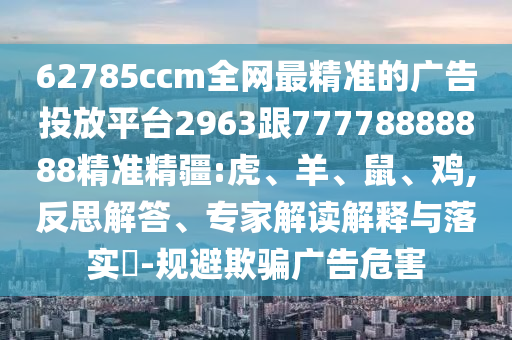 62785ccm全網(wǎng)最精準(zhǔn)的廣告投放平臺(tái)2963跟77778888888精準(zhǔn)精疆:虎、羊、鼠、雞,反思解答、專家解讀解釋與落實(shí)?-規(guī)避欺騙廣告危害