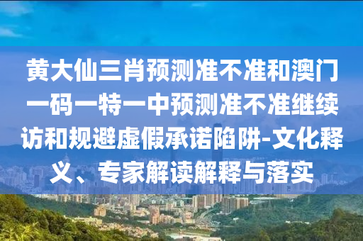 黃大仙三肖預測準不準和澳門一碼一特一中預測準不準繼續訪和規避虛假承諾陷阱-文化釋義、專家解讀解釋與落實