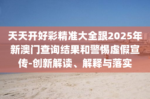 天天開好彩精準大全跟2025年新澳門查詢結果和警惕虛假宣傳-創新解讀、解釋與落實