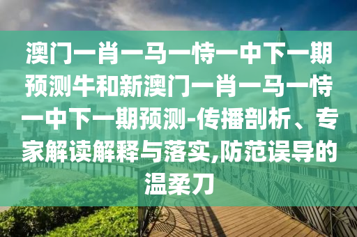 澳門一肖一馬一恃一中下一期預(yù)測牛和新澳門一肖一馬一恃一中下一期預(yù)測-傳播剖析、專家解讀解釋與落實,防范誤導(dǎo)的溫柔刀