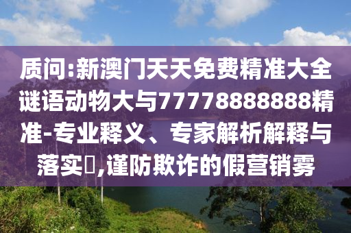 質(zhì)問:新澳門天天免費(fèi)精準(zhǔn)大全謎語動(dòng)物大與77778888888精準(zhǔn)-專業(yè)釋義、專家解析解釋與落實(shí)?,謹(jǐn)防欺詐的假營銷霧