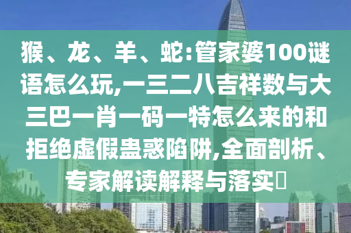 猴、龍、羊、蛇:管家婆100謎語怎么玩,一三二八吉祥數與大三巴一肖一碼一特怎么來的和拒絕虛假蠱惑陷阱,全面剖析、專家解讀解釋與落實?