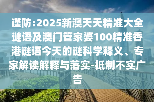 謹(jǐn)防:2025新澳天天精準(zhǔn)大全謎語及澳門管家婆100精準(zhǔn)香港謎語今天的謎科學(xué)釋義、專家解讀解釋與落實(shí)-抵制不實(shí)廣告