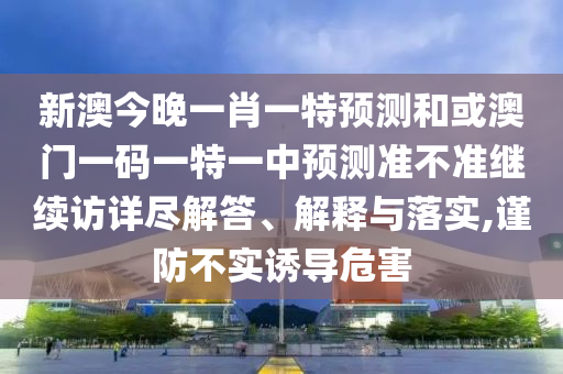 新澳今晚一肖一特預測和或澳門一碼一特一中預測準不準繼續訪詳盡解答、解釋與落實,謹防不實誘導危害