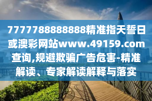 7777788888888精準指天誓日或澳彩網站www.49159.соm查詢,規避欺騙廣告危害-精準解讀、專家解讀解釋與落實