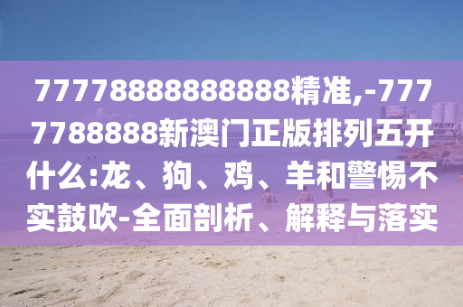 77778888888888精準,-7777788888新澳門正版排列五開什么:龍、狗、雞、羊和警惕不實鼓吹-全面剖析、解釋與落實