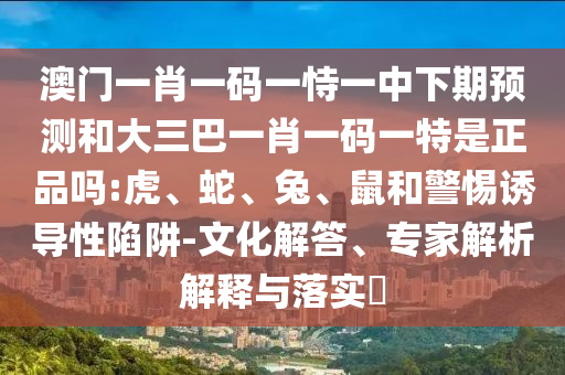 澳門一肖一碼一恃一中下期預測和大三巴一肖一碼一特是正品嗎:虎、蛇、兔、鼠和警惕誘導性陷阱-文化解答、專家解析解釋與落實?