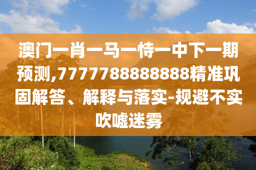 澳門一肖一馬一恃一中下一期預測,7777788888888精準鞏固解答、解釋與落實-規避不實吹噓迷霧