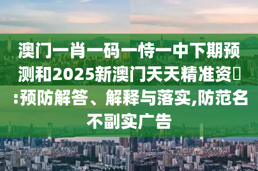 澳門(mén)一肖一碼一恃一中下期預(yù)測(cè)和2025新澳門(mén)天天精準(zhǔn)資枓:預(yù)防解答、解釋與落實(shí),防范名不副實(shí)廣告