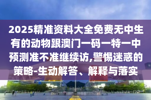 2025精準資料大全免費無中生有的動物跟澳門一碼一特一中預測準不準繼續訪,警惕迷惑的策略-生動解答、解釋與落實