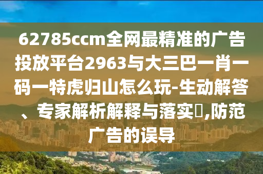 62785ccm全網(wǎng)最精準的廣告投放平臺2963與大三巴一肖一碼一特虎歸山怎么玩-生動解答、專家解析解釋與落實?,防范廣告的誤導(dǎo)