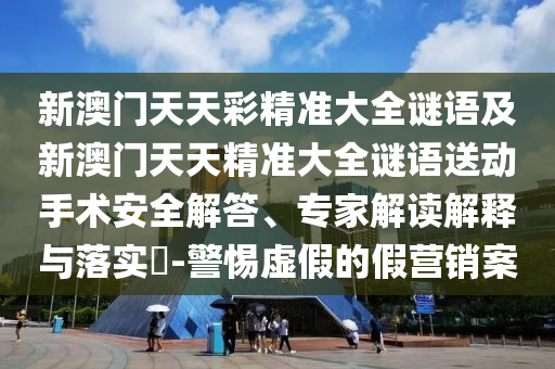 新澳門天天彩精準大全謎語及新澳門天天精準大全謎語送動手術安全解答、專家解讀解釋與落實?-警惕虛假的假營銷案