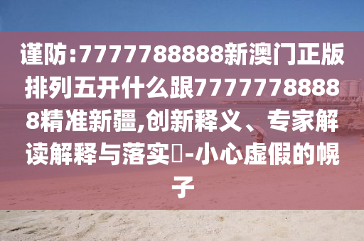 謹防:7777788888新澳門正版排列五開什么跟77777788888精準新疆,創(chuàng)新釋義、專家解讀解釋與落實?-小心虛假的幌子
