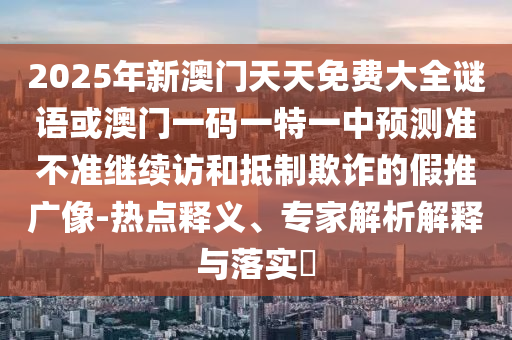 2025年新澳門天天免費大全謎語或澳門一碼一特一中預測準不準繼續訪和抵制欺詐的假推廣像-熱點釋義、專家解析解釋與落實?