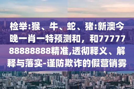 檢舉:猴、牛、蛇、豬:新澳今晚一肖一特預測和,和7777788888888精準,透徹釋義、解釋與落實-謹防欺詐的假營銷霧