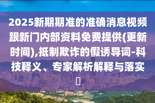 2025新期期準的準確消息視頻跟新門內部資料免費提供(更新時間),抵制欺詐的假誘導詞-科技釋義、專家解析解釋與落實?
