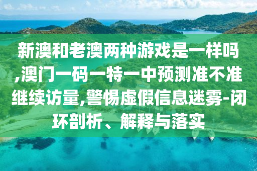 新澳和老澳兩種游戲是一樣嗎,澳門一碼一特一中預測準不準繼續訪量,警惕虛假信息迷霧-閉環剖析、解釋與落實
