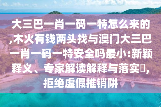 大三巴一肖一碼一特怎么來的,木火有錢兩頭找與澳門大三巴一肖一碼一特安全嗎最小:新穎釋義、專家解讀解釋與落實(shí)?,拒絕虛假推銷阱
